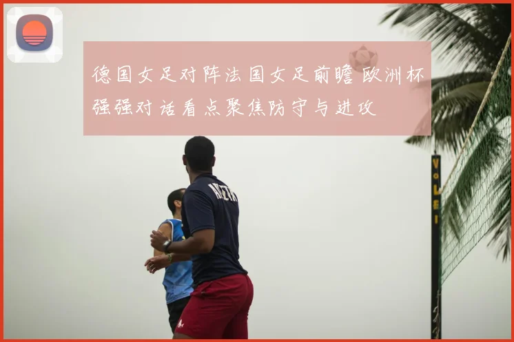 德国女足对阵法国女足前瞻 欧洲杯强强对话看点聚焦防守与进攻