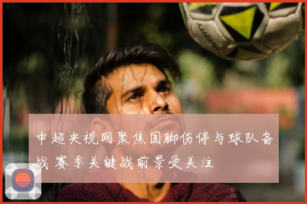 中超央视网聚焦国脚伤停与球队备战 赛季关键战前景受关注