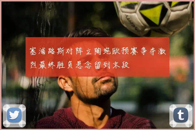 塞浦路斯对阵立陶宛欧预赛争夺激烈最终胜负悬念留到末段