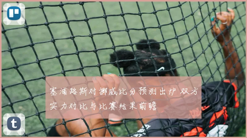 塞浦路斯对挪威比分预测出炉 双方实力对比与比赛结果前瞻