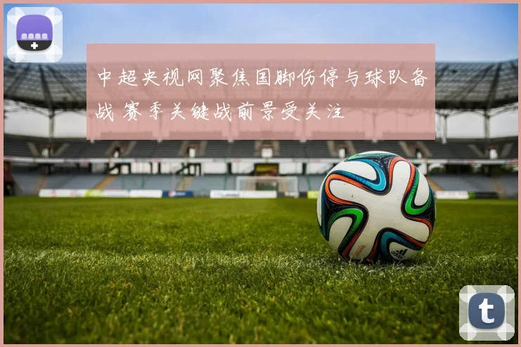 中超央视网聚焦国脚伤停与球队备战 赛季关键战前景受关注