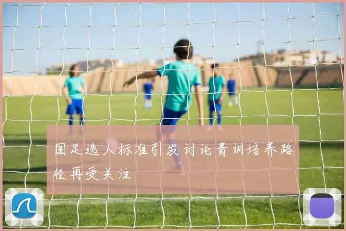 国足选人标准引发讨论青训培养路径再受关注