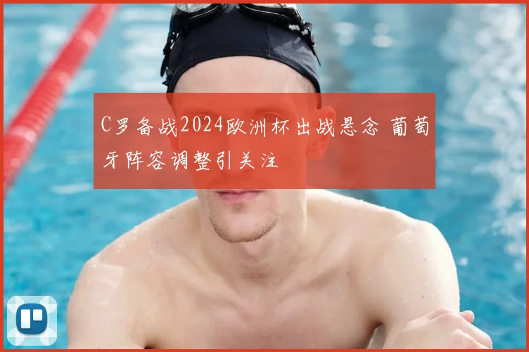 C罗备战2024欧洲杯出战悬念 葡萄牙阵容调整引关注